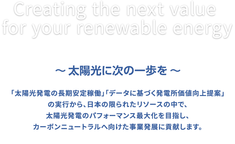 「太陽光発電の長期安定稼働」「データに基づく発電所価値向上提案」の実行から、日本の限られたリソースの中で、太陽光発電のパフォーマンス最大化を目指し、カーボンニュートラルへ向けた事業発展に貢献します。